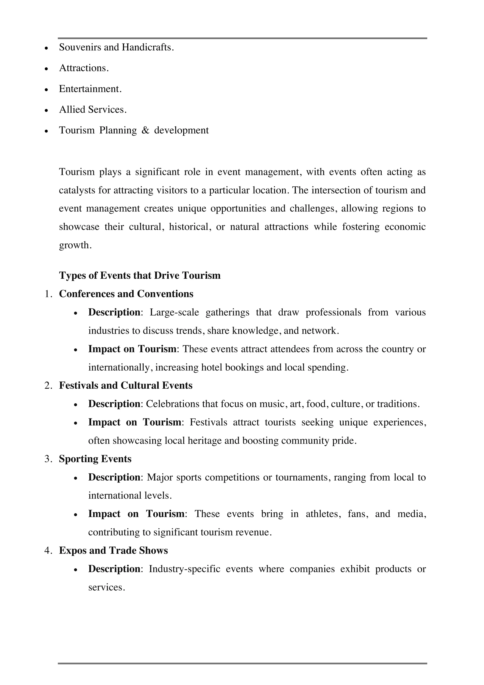 • Souvenirs and Handicrafts.
• Attractions.
• Entertainment.
• Allied Services.
• Tourism Planning & development
Tourism plays a significant role in event management, with events often acting as
catalysts for attracting visitors to a particular location. The intersection of tourism and
event management creates unique opportunities and challenges, allowing regions to
showcase their cultural, historical, or natural attractions while fostering economic
growth.
Types of Events that Drive Tourism
1. Conferences and Conventions
• Description: Large-scale gatherings that draw professionals from various
industries to discuss trends, share knowledge, and network.
• Impact on Tourism: These events attract attendees from across the country or
internationally, increasing hotel bookings and local spending.
2. Festivals and Cultural Events
• Description: Celebrations that focus on music, art, food, culture, or traditions.
• Impact on Tourism: Festivals attract tourists seeking unique experiences,
often showcasing local heritage and boosting community pride.
3. Sporting Events
• Description: Major sports competitions or tournaments, ranging from local to
international levels.
• Impact on Tourism: These events bring in athletes, fans, and media,
contributing to significant tourism revenue.
4. Expos and Trade Shows
• Description: Industry-specific events where companies exhibit products or
services.
 