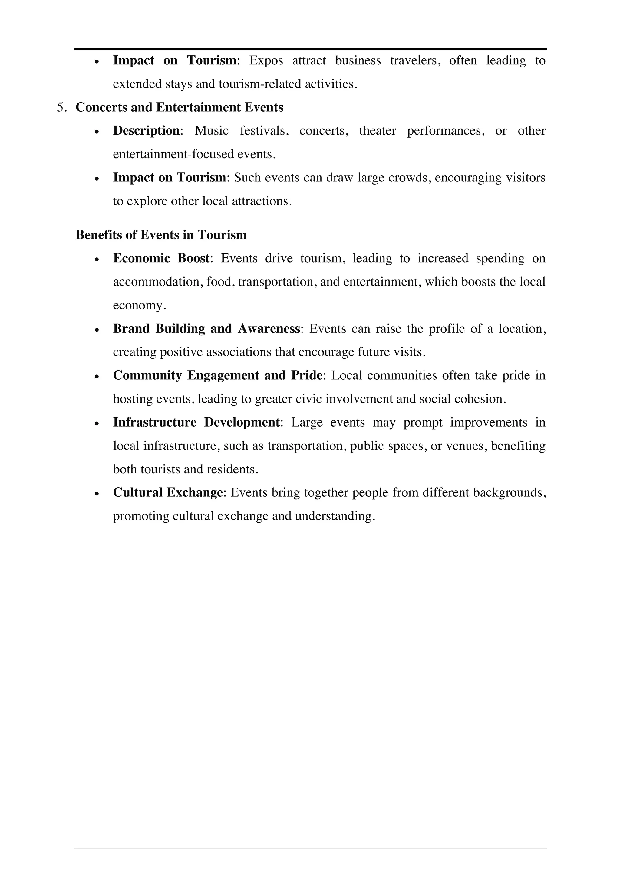 • Impact on Tourism: Expos attract business travelers, often leading to
extended stays and tourism-related activities.
5. Concerts and Entertainment Events
• Description: Music festivals, concerts, theater performances, or other
entertainment-focused events.
• Impact on Tourism: Such events can draw large crowds, encouraging visitors
to explore other local attractions.
Benefits of Events in Tourism
• Economic Boost: Events drive tourism, leading to increased spending on
accommodation, food, transportation, and entertainment, which boosts the local
economy.
• Brand Building and Awareness: Events can raise the profile of a location,
creating positive associations that encourage future visits.
• Community Engagement and Pride: Local communities often take pride in
hosting events, leading to greater civic involvement and social cohesion.
• Infrastructure Development: Large events may prompt improvements in
local infrastructure, such as transportation, public spaces, or venues, benefiting
both tourists and residents.
• Cultural Exchange: Events bring together people from different backgrounds,
promoting cultural exchange and understanding.
 