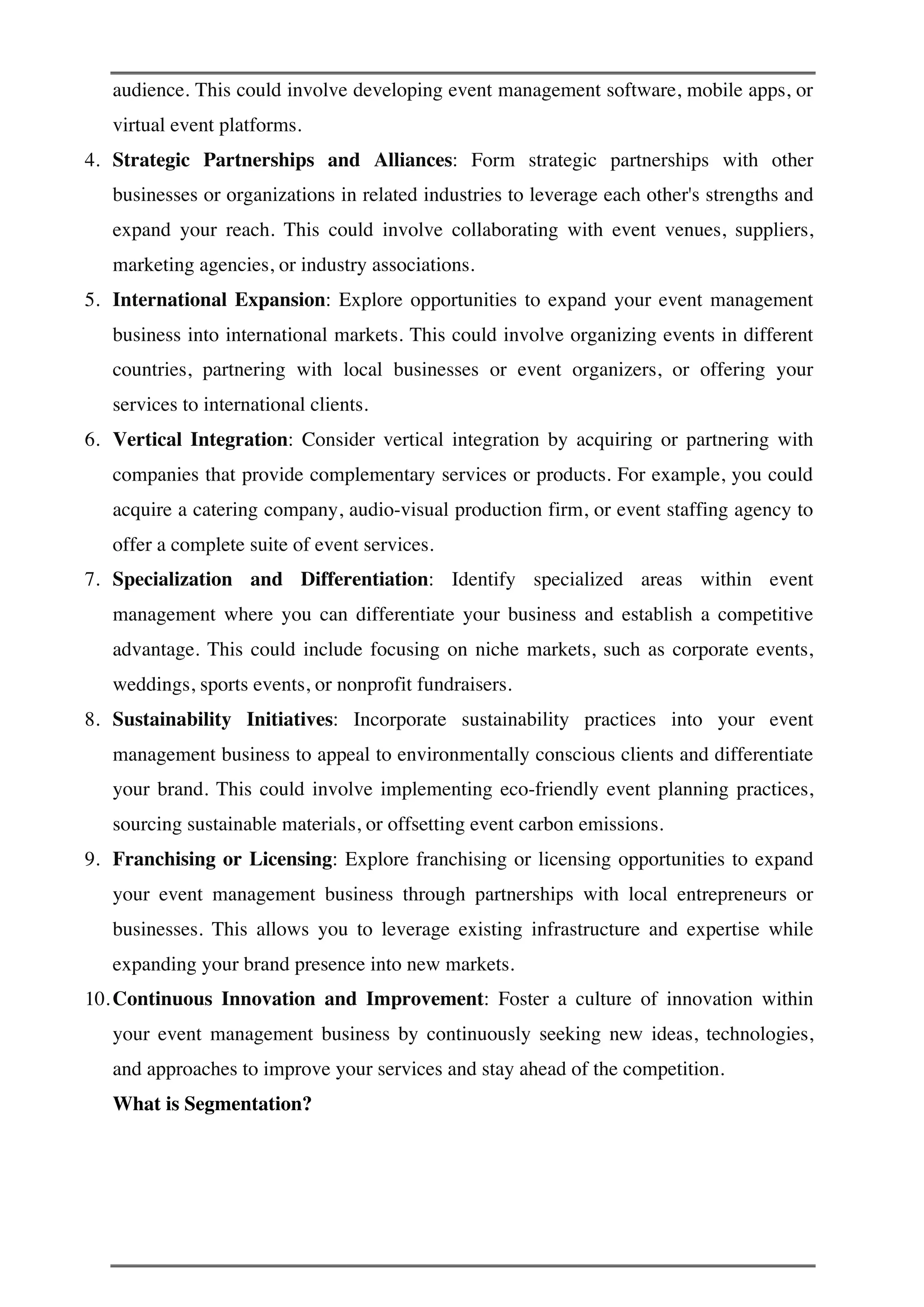audience. This could involve developing event management software, mobile apps, or
virtual event platforms.
4. Strategic Partnerships and Alliances: Form strategic partnerships with other
businesses or organizations in related industries to leverage each other's strengths and
expand your reach. This could involve collaborating with event venues, suppliers,
marketing agencies, or industry associations.
5. International Expansion: Explore opportunities to expand your event management
business into international markets. This could involve organizing events in different
countries, partnering with local businesses or event organizers, or offering your
services to international clients.
6. Vertical Integration: Consider vertical integration by acquiring or partnering with
companies that provide complementary services or products. For example, you could
acquire a catering company, audio-visual production firm, or event staffing agency to
offer a complete suite of event services.
7. Specialization and Differentiation: Identify specialized areas within event
management where you can differentiate your business and establish a competitive
advantage. This could include focusing on niche markets, such as corporate events,
weddings, sports events, or nonprofit fundraisers.
8. Sustainability Initiatives: Incorporate sustainability practices into your event
management business to appeal to environmentally conscious clients and differentiate
your brand. This could involve implementing eco-friendly event planning practices,
sourcing sustainable materials, or offsetting event carbon emissions.
9. Franchising or Licensing: Explore franchising or licensing opportunities to expand
your event management business through partnerships with local entrepreneurs or
businesses. This allows you to leverage existing infrastructure and expertise while
expanding your brand presence into new markets.
10.Continuous Innovation and Improvement: Foster a culture of innovation within
your event management business by continuously seeking new ideas, technologies,
and approaches to improve your services and stay ahead of the competition.
What is Segmentation?
 