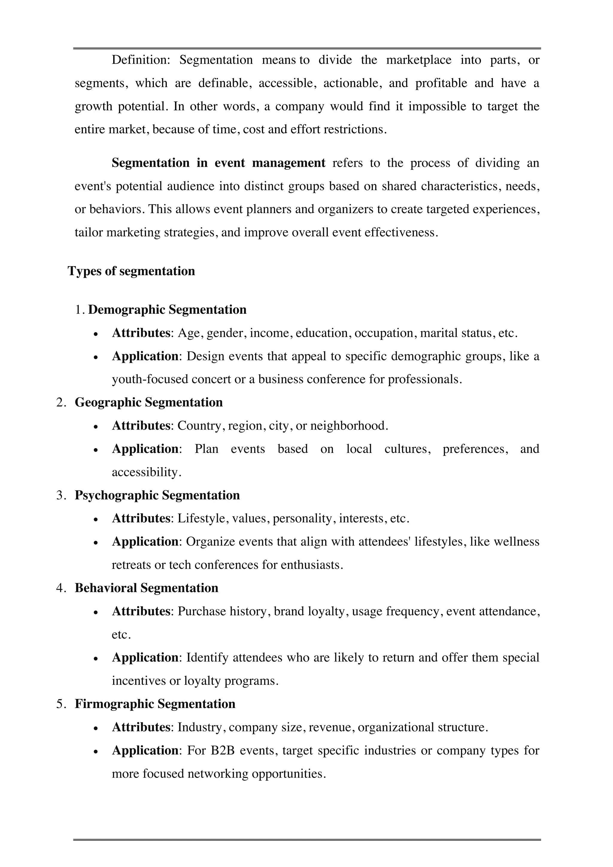 Definition: Segmentation means to divide the marketplace into parts, or
segments, which are definable, accessible, actionable, and profitable and have a
growth potential. In other words, a company would find it impossible to target the
entire market, because of time, cost and effort restrictions.
Segmentation in event management refers to the process of dividing an
event's potential audience into distinct groups based on shared characteristics, needs,
or behaviors. This allows event planners and organizers to create targeted experiences,
tailor marketing strategies, and improve overall event effectiveness.
Types of segmentation
1. Demographic Segmentation
• Attributes: Age, gender, income, education, occupation, marital status, etc.
• Application: Design events that appeal to specific demographic groups, like a
youth-focused concert or a business conference for professionals.
2. Geographic Segmentation
• Attributes: Country, region, city, or neighborhood.
• Application: Plan events based on local cultures, preferences, and
accessibility.
3. Psychographic Segmentation
• Attributes: Lifestyle, values, personality, interests, etc.
• Application: Organize events that align with attendees' lifestyles, like wellness
retreats or tech conferences for enthusiasts.
4. Behavioral Segmentation
• Attributes: Purchase history, brand loyalty, usage frequency, event attendance,
etc.
• Application: Identify attendees who are likely to return and offer them special
incentives or loyalty programs.
5. Firmographic Segmentation
• Attributes: Industry, company size, revenue, organizational structure.
• Application: For B2B events, target specific industries or company types for
more focused networking opportunities.
 