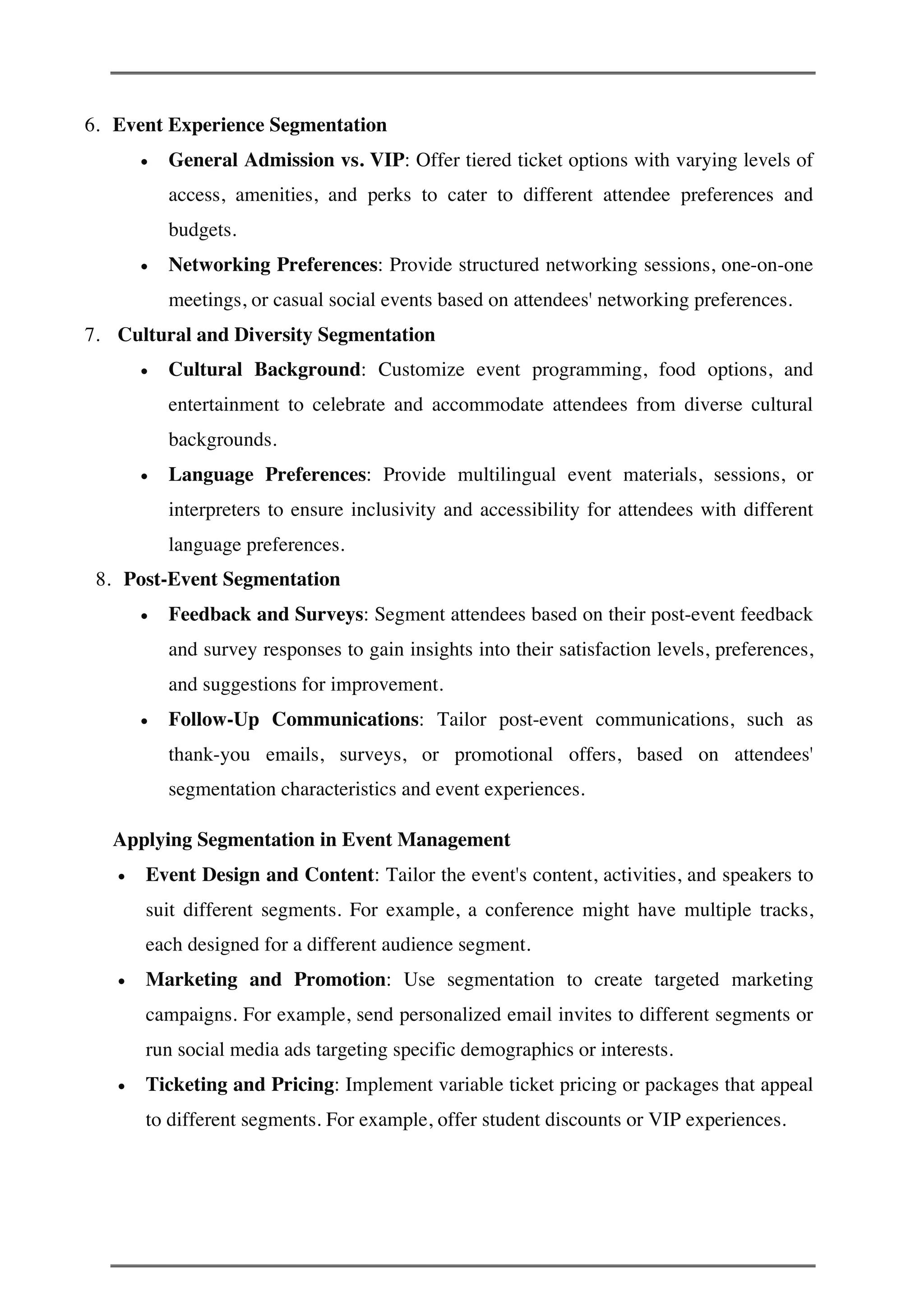 6. Event Experience Segmentation
• General Admission vs. VIP: Offer tiered ticket options with varying levels of
access, amenities, and perks to cater to different attendee preferences and
budgets.
• Networking Preferences: Provide structured networking sessions, one-on-one
meetings, or casual social events based on attendees' networking preferences.
7. Cultural and Diversity Segmentation
• Cultural Background: Customize event programming, food options, and
entertainment to celebrate and accommodate attendees from diverse cultural
backgrounds.
• Language Preferences: Provide multilingual event materials, sessions, or
interpreters to ensure inclusivity and accessibility for attendees with different
language preferences.
8. Post-Event Segmentation
• Feedback and Surveys: Segment attendees based on their post-event feedback
and survey responses to gain insights into their satisfaction levels, preferences,
and suggestions for improvement.
• Follow-Up Communications: Tailor post-event communications, such as
thank-you emails, surveys, or promotional offers, based on attendees'
segmentation characteristics and event experiences.
Applying Segmentation in Event Management
• Event Design and Content: Tailor the event's content, activities, and speakers to
suit different segments. For example, a conference might have multiple tracks,
each designed for a different audience segment.
• Marketing and Promotion: Use segmentation to create targeted marketing
campaigns. For example, send personalized email invites to different segments or
run social media ads targeting specific demographics or interests.
• Ticketing and Pricing: Implement variable ticket pricing or packages that appeal
to different segments. For example, offer student discounts or VIP experiences.
 