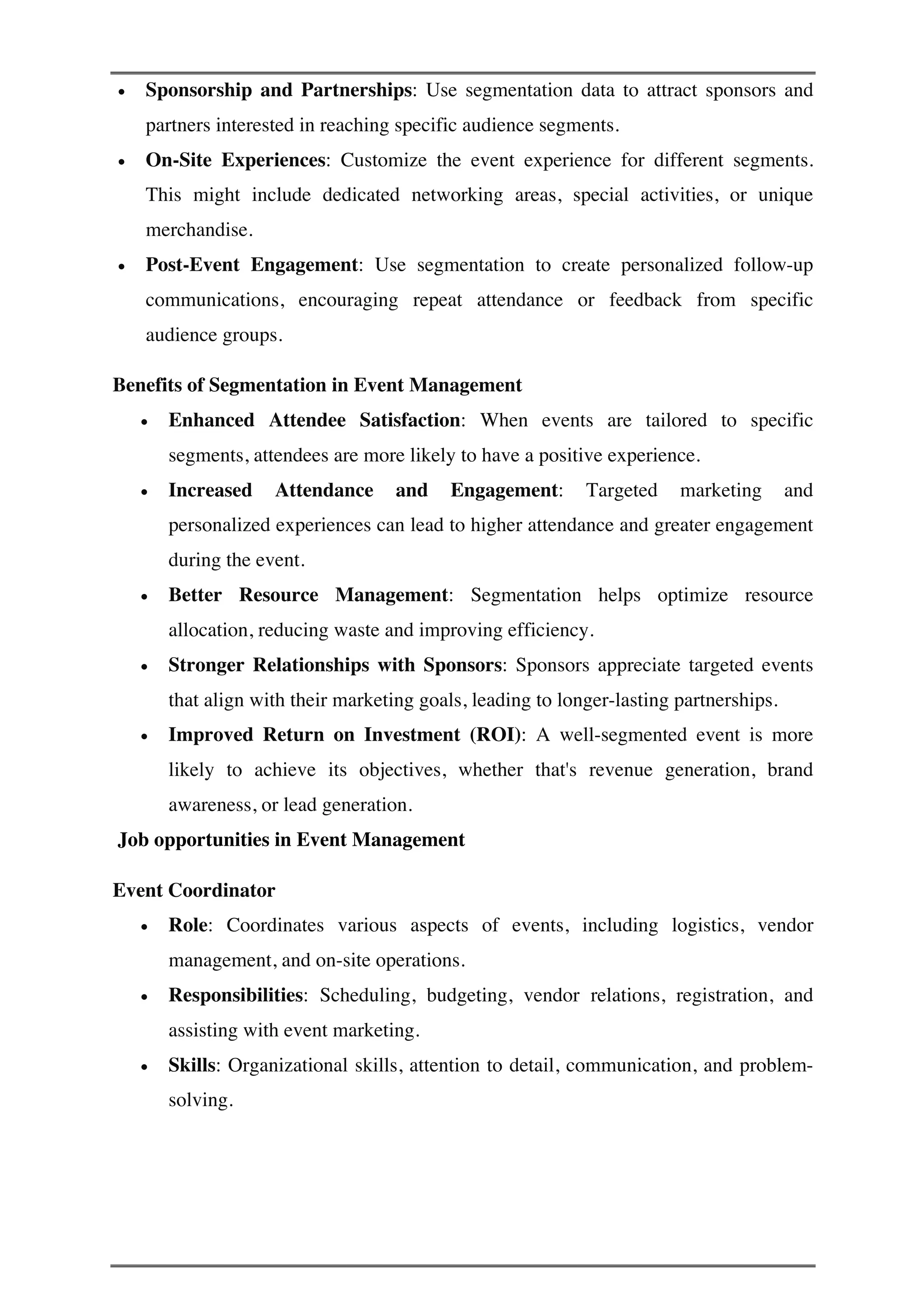 • Sponsorship and Partnerships: Use segmentation data to attract sponsors and
partners interested in reaching specific audience segments.
• On-Site Experiences: Customize the event experience for different segments.
This might include dedicated networking areas, special activities, or unique
merchandise.
• Post-Event Engagement: Use segmentation to create personalized follow-up
communications, encouraging repeat attendance or feedback from specific
audience groups.
Benefits of Segmentation in Event Management
• Enhanced Attendee Satisfaction: When events are tailored to specific
segments, attendees are more likely to have a positive experience.
• Increased Attendance and Engagement: Targeted marketing and
personalized experiences can lead to higher attendance and greater engagement
during the event.
• Better Resource Management: Segmentation helps optimize resource
allocation, reducing waste and improving efficiency.
• Stronger Relationships with Sponsors: Sponsors appreciate targeted events
that align with their marketing goals, leading to longer-lasting partnerships.
• Improved Return on Investment (ROI): A well-segmented event is more
likely to achieve its objectives, whether that's revenue generation, brand
awareness, or lead generation.
Job opportunities in Event Management
Event Coordinator
• Role: Coordinates various aspects of events, including logistics, vendor
management, and on-site operations.
• Responsibilities: Scheduling, budgeting, vendor relations, registration, and
assisting with event marketing.
• Skills: Organizational skills, attention to detail, communication, and problem-
solving.
 