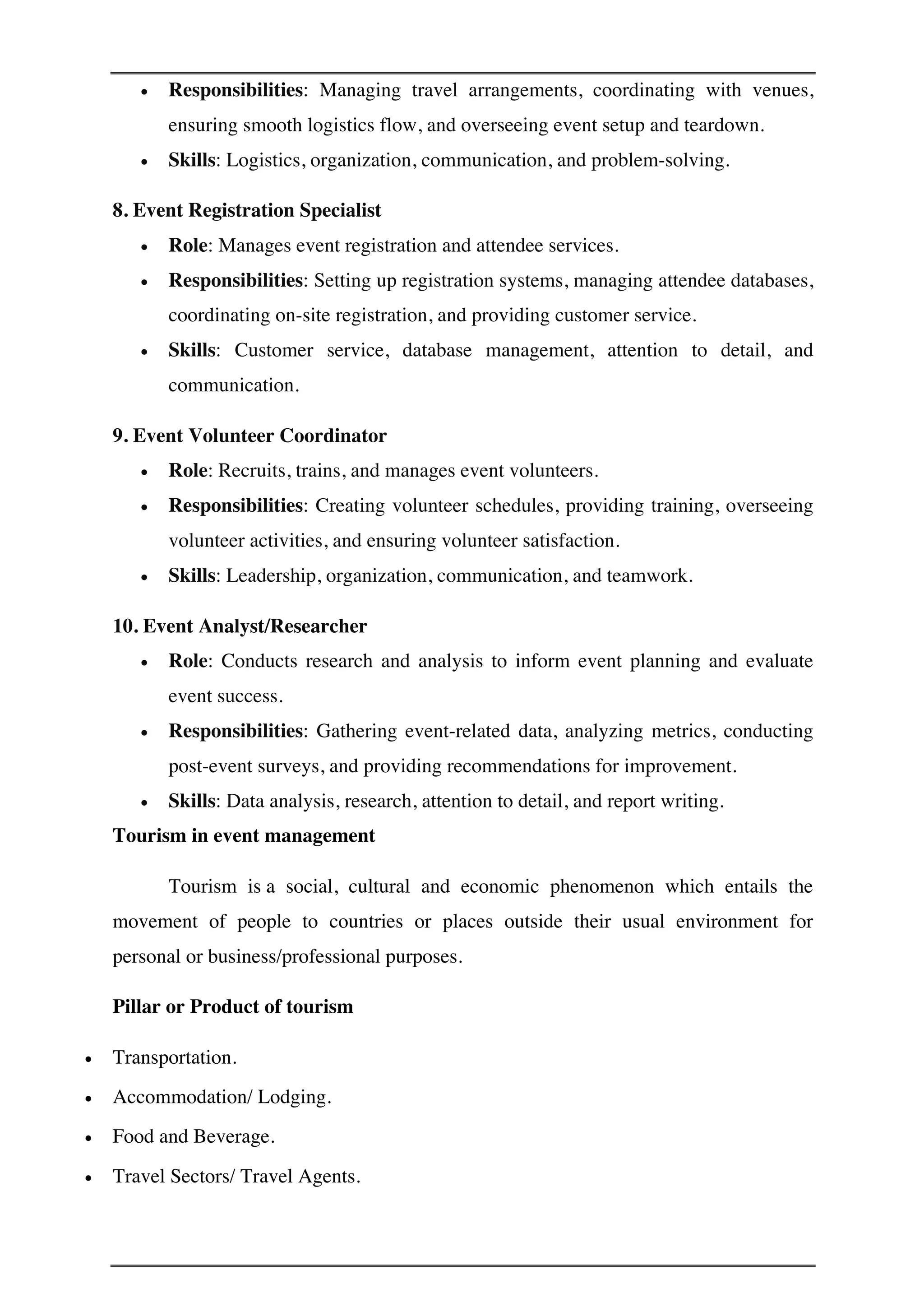 • Responsibilities: Managing travel arrangements, coordinating with venues,
ensuring smooth logistics flow, and overseeing event setup and teardown.
• Skills: Logistics, organization, communication, and problem-solving.
8. Event Registration Specialist
• Role: Manages event registration and attendee services.
• Responsibilities: Setting up registration systems, managing attendee databases,
coordinating on-site registration, and providing customer service.
• Skills: Customer service, database management, attention to detail, and
communication.
9. Event Volunteer Coordinator
• Role: Recruits, trains, and manages event volunteers.
• Responsibilities: Creating volunteer schedules, providing training, overseeing
volunteer activities, and ensuring volunteer satisfaction.
• Skills: Leadership, organization, communication, and teamwork.
10. Event Analyst/Researcher
• Role: Conducts research and analysis to inform event planning and evaluate
event success.
• Responsibilities: Gathering event-related data, analyzing metrics, conducting
post-event surveys, and providing recommendations for improvement.
• Skills: Data analysis, research, attention to detail, and report writing.
Tourism in event management
Tourism is a social, cultural and economic phenomenon which entails the
movement of people to countries or places outside their usual environment for
personal or business/professional purposes.
Pillar or Product of tourism
• Transportation.
• Accommodation/ Lodging.
• Food and Beverage.
• Travel Sectors/ Travel Agents.
 