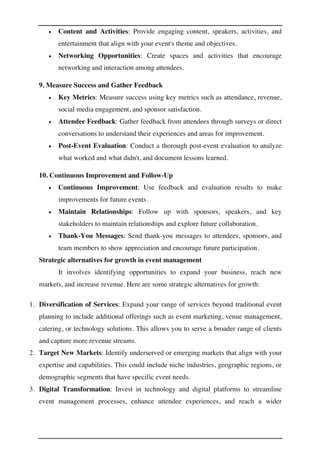 • Content and Activities: Provide engaging content, speakers, activities, and
entertainment that align with your event's theme and objectives.
• Networking Opportunities: Create spaces and activities that encourage
networking and interaction among attendees.
9. Measure Success and Gather Feedback
• Key Metrics: Measure success using key metrics such as attendance, revenue,
social media engagement, and sponsor satisfaction.
• Attendee Feedback: Gather feedback from attendees through surveys or direct
conversations to understand their experiences and areas for improvement.
• Post-Event Evaluation: Conduct a thorough post-event evaluation to analyze
what worked and what didn't, and document lessons learned.
10. Continuous Improvement and Follow-Up
• Continuous Improvement: Use feedback and evaluation results to make
improvements for future events.
• Maintain Relationships: Follow up with sponsors, speakers, and key
stakeholders to maintain relationships and explore future collaboration.
• Thank-You Messages: Send thank-you messages to attendees, sponsors, and
team members to show appreciation and encourage future participation.
Strategic alternatives for growth in event management
It involves identifying opportunities to expand your business, reach new
markets, and increase revenue. Here are some strategic alternatives for growth:
1. Diversification of Services: Expand your range of services beyond traditional event
planning to include additional offerings such as event marketing, venue management,
catering, or technology solutions. This allows you to serve a broader range of clients
and capture more revenue streams.
2. Target New Markets: Identify underserved or emerging markets that align with your
expertise and capabilities. This could include niche industries, geographic regions, or
demographic segments that have specific event needs.
3. Digital Transformation: Invest in technology and digital platforms to streamline
event management processes, enhance attendee experiences, and reach a wider
 