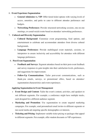 6. Event Experience Segmentation
• General Admission vs. VIP: Offer tiered ticket options with varying levels of
access, amenities, and perks to cater to different attendee preferences and
budgets.
• Networking Preferences: Provide structured networking sessions, one-on-one
meetings, or casual social events based on attendees' networking preferences.
7. Cultural and Diversity Segmentation
• Cultural Background: Customize event programming, food options, and
entertainment to celebrate and accommodate attendees from diverse cultural
backgrounds.
• Language Preferences: Provide multilingual event materials, sessions, or
interpreters to ensure inclusivity and accessibility for attendees with different
language preferences.
8. Post-Event Segmentation
• Feedback and Surveys: Segment attendees based on their post-event feedback
and survey responses to gain insights into their satisfaction levels, preferences,
and suggestions for improvement.
• Follow-Up Communications: Tailor post-event communications, such as
thank-you emails, surveys, or promotional offers, based on attendees'
segmentation characteristics and event experiences.
Applying Segmentation in Event Management
• Event Design and Content: Tailor the event's content, activities, and speakers to
suit different segments. For example, a conference might have multiple tracks,
each designed for a different audience segment.
• Marketing and Promotion: Use segmentation to create targeted marketing
campaigns. For example, send personalized email invites to different segments or
run social media ads targeting specific demographics or interests.
• Ticketing and Pricing: Implement variable ticket pricing or packages that appeal
to different segments. For example, offer student discounts or VIP experiences.
 