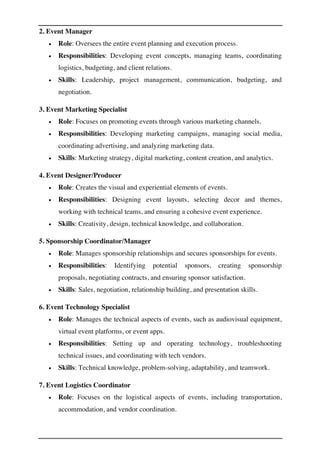 2. Event Manager
• Role: Oversees the entire event planning and execution process.
• Responsibilities: Developing event concepts, managing teams, coordinating
logistics, budgeting, and client relations.
• Skills: Leadership, project management, communication, budgeting, and
negotiation.
3. Event Marketing Specialist
• Role: Focuses on promoting events through various marketing channels.
• Responsibilities: Developing marketing campaigns, managing social media,
coordinating advertising, and analyzing marketing data.
• Skills: Marketing strategy, digital marketing, content creation, and analytics.
4. Event Designer/Producer
• Role: Creates the visual and experiential elements of events.
• Responsibilities: Designing event layouts, selecting decor and themes,
working with technical teams, and ensuring a cohesive event experience.
• Skills: Creativity, design, technical knowledge, and collaboration.
5. Sponsorship Coordinator/Manager
• Role: Manages sponsorship relationships and secures sponsorships for events.
• Responsibilities: Identifying potential sponsors, creating sponsorship
proposals, negotiating contracts, and ensuring sponsor satisfaction.
• Skills: Sales, negotiation, relationship building, and presentation skills.
6. Event Technology Specialist
• Role: Manages the technical aspects of events, such as audiovisual equipment,
virtual event platforms, or event apps.
• Responsibilities: Setting up and operating technology, troubleshooting
technical issues, and coordinating with tech vendors.
• Skills: Technical knowledge, problem-solving, adaptability, and teamwork.
7. Event Logistics Coordinator
• Role: Focuses on the logistical aspects of events, including transportation,
accommodation, and vendor coordination.
 