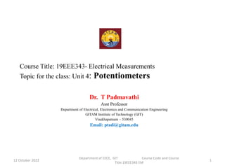 Course Title: 19EEE343- Electrical Measurements
Topic for the class: Unit 4: Potentiometers
Dr. T Padmavathi
Asst Professor
Department of Electrical, Electronics and Communication Engineering
GITAM Institute of Technology (GIT)
Visakhapatnam – 530045
Email: ptadi@gitam.edu
12 October 2022
Department of EECE, GIT Course Code and Course
Title:19EEE343 EM
1
 