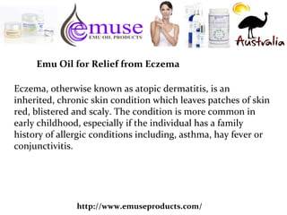 http://www.emuseproducts.com/
Emu Oil for Relief from Eczema
Eczema, otherwise known as atopic dermatitis, is an
inherited, chronic skin condition which leaves patches of skin
red, blistered and scaly. The condition is more common in
early childhood, especially if the individual has a family
history of allergic conditions including, asthma, hay fever or
conjunctivitis.
 