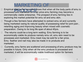MARKETING OF
PRODUCE
Empirical data so far recorded shows that when all the body parts of emu is
processed and marketed for a fair price emu farming may become a
commercially viable enterprise. The prospect of emu farming lies in
exploring the market potential for emu oil and emu skin.
Though a few farmers have attempted to extract emu oil and currently
being marketed owing its natural quality of possessing relief for joint pain ,
retarding aging and improving beauty when mixed with cosmetic
preparation. Owing to its long life span of about 40yrs.
The returns could be a long term waiting. Emu farming is to be
economically viable its produce namely emu oil, emu skin need to be
processes and marketed. Emu meat may be sold for a fair price.
Emu feather and nail may also be made in to products and
marketed .
Currently, emu farms are scattered and processing of emu produce may be
possible in future. Only when all the emu produce is processed and
marketed, it will be economically viable livelihood option for farmers.
 