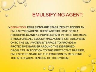 EMULSIFYING AGENT:
DEFINITION: EMULSIONS ARE STABILIZED BY ADDING AN
EMULSIFYING AGENT. THESE AGENTS HAVE BOTH A
HYDROPHILIC AND A LIPOPHILIC PART IN THEIR CHEMICAL
STRUCTURE. ALL EMULSIFYING AGENTS GET ADSORBED
ONTO THE OIL : WATER INTERFACE TO PROVIDE A
PROTECTIVE BARRIER AROUND THE DISPERSED
DROPLETS. IN ADDITION TO THIS PROTECTIVE BARRIER,
EMULSIFIERS STABILIZE THE EMULSION BY REDUCING
THE INTERFACIAL TENSION OF THE SYSTEM.
 