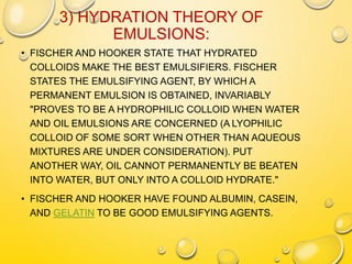 3) HYDRATION THEORY OF
EMULSIONS:
• FISCHER AND HOOKER STATE THAT HYDRATED
COLLOIDS MAKE THE BEST EMULSIFIERS. FISCHER
STATES THE EMULSIFYING AGENT, BY WHICH A
PERMANENT EMULSION IS OBTAINED, INVARIABLY
"PROVES TO BE A HYDROPHILIC COLLOID WHEN WATER
AND OIL EMULSIONS ARE CONCERNED (A LYOPHILIC
COLLOID OF SOME SORT WHEN OTHER THAN AQUEOUS
MIXTURES ARE UNDER CONSIDERATION). PUT
ANOTHER WAY, OIL CANNOT PERMANENTLY BE BEATEN
INTO WATER, BUT ONLY INTO A COLLOID HYDRATE."
• FISCHER AND HOOKER HAVE FOUND ALBUMIN, CASEIN,
AND GELATIN TO BE GOOD EMULSIFYING AGENTS.
 