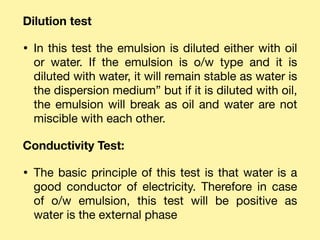 Dilution test
• In this test the emulsion is diluted either with oil
or water. If the emulsion is o/w type and it is
diluted with water, it will remain stable as water is
the dispersion medium” but if it is diluted with oil,
the emulsion will break as oil and water are not
miscible with each other.

Conductivity Test:
• The basic principle of this test is that water is a
good conductor of electricity. Therefore in case
of o/w emulsion, this test will be positive as
water is the external phase
 