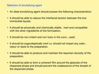 Selection of emulsifying agent 

• An ideal emulsifying agent should posses the following characteristics: 

• It should be able to reduce the interfacial tension between the two
immiscible liquids. 

• It should be physically and chemically stable , inert and compatible
with the other ingredients of the formulation. 

• It should be non irritant and non toxic in the conc., used. 

• It should be organoleptically inert i.e. should not impart any color ,
odour or taste to the preparation. 

• It should be able to produce and maintain the required viscosity of the
preparation. 

• It should be able to form a coherent ﬁlm around the globules of the
dispersed phase and should prevent the coalescence of the droplet of
the dispersed phase.
 