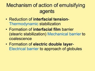 Mechanism of action of emulsifying
agents
• Reduction of interfacial tension-
Thermodynamic stabilization
• Formation of interfacial film barrier
(stearic stabilization) Mechanical barrier to
coalescence
• Formation of electric double layer-
Electrical barrier to approach of globules
 
