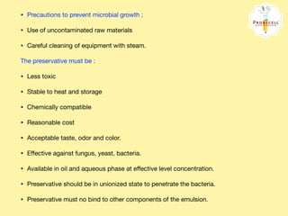 • Precautions to prevent microbial growth ; 

• Use of uncontaminated raw materials 

• Careful cleaning of equipment with steam.

The preservative must be : 

• Less toxic 

• Stable to heat and storage 

• Chemically compatible 

• Reasonable cost 

• Acceptable taste, odor and color. 

• Eﬀective against fungus, yeast, bacteria. 

• Available in oil and aqueous phase at eﬀective level concentration. 

• Preservative should be in unionized state to penetrate the bacteria. 

• Preservative must no bind to other components of the emulsion.
 