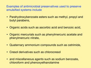 Examples of antimicrobial preservatives used to preserve
emulsiﬁed systems include 

• Parahydroxybenzoate esters such as methyl, propyl and
butyl parabens,

• Organic acids such as ascorbic acid and benzoic acid, 

• Organic mercurials such as phenylmercuric acetate and  
phenylmercuric nitrate, 

• Quaternary ammonium compounds such as cetrimide, 

• Cresol derivatives such as chlorocresol 

• and miscellaneous agents such as sodium benzoate,
chloroform and phenoxyethanolamine
 
