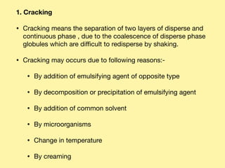 1. Cracking
• Cracking means the separation of two layers of disperse and
continuous phase , due to the coalescence of disperse phase
globules which are diﬃcult to redisperse by shaking. 

• Cracking may occurs due to following reasons:- 

• By addition of emulsifying agent of opposite type 

• By decomposition or precipitation of emulsifying agent 

• By addition of common solvent 

• By microorganisms 

• Change in temperature 

• By creaming
 