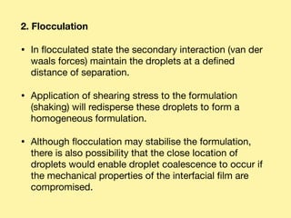 2. Flocculation
• In ﬂocculated state the secondary interaction (van der
waals forces) maintain the droplets at a deﬁned
distance of separation. 

• Application of shearing stress to the formulation
(shaking) will redisperse these droplets to form a
homogeneous formulation. 

• Although ﬂocculation may stabilise the formulation,
there is also possibility that the close location of
droplets would enable droplet coalescence to occur if
the mechanical properties of the interfacial ﬁlm are
compromised.
 