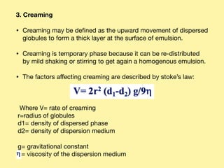 3. Creaming
• Creaming may be deﬁned as the upward movement of dispersed
globules to form a thick layer at the surface of emulsion. 

• Creaming is temporary phase because it can be re-distributed
by mild shaking or stirring to get again a homogenous emulsion. 

• The factors aﬀecting creaming are described by stoke’s law: 



Where V= rate of creaming 
r=radius of globules 
d1= density of dispersed phase 
d2= density of dispersion medium

g= gravitational constant 
= viscosity of the dispersion medium
 