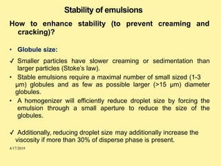 Stability of emulsions
How to enhance stability (to prevent
cracking)?
• Globule size:
creaming and
✓ Smaller particles have slower creaming or sedimentation than
larger particles (Stoke’s law).
• Stable emulsions require a maximal number of small sized (1-3
µm) globules and as few as possible larger (>15 µm) diameter
globules.
• A homogenizer will efficiently reduce droplet size by forcing the
emulsion through a small aperture to reduce the size of the
globules.
✓ Additionally, reducing droplet size may additionally increase the
viscosity if more than 30% of disperse phase is present.
4/17/2019
 