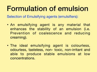 Formulation of emulsion
Selection of Emulsifying agents (emulsiﬁers): 

• An emulsifying agent is any material that
enhances the stability of an emulsion (i.e.
Prevention of coalescence and reducing
creaming). 

• The ideal emulsifying agent is colourless,
odourless, tasteless, non- toxic, non-irritant and
able to produce stable emulsions at low
concentrations.
 