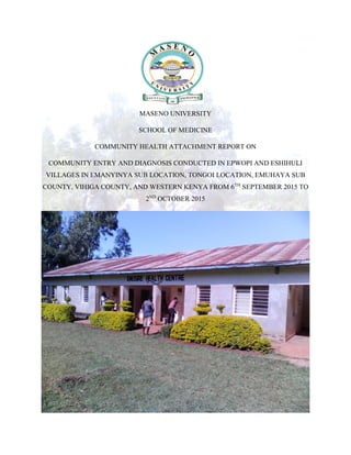 MASENO UNIVERSITY
SCHOOL OF MEDICINE
COMMUNITY HEALTH ATTACHMENT REPORT ON
COMMUNITY ENTRY AND DIAGNOSIS CONDUCTED IN EPWOPI AND ESHIHULI
VILLAGES IN EMANYINYA SUB LOCATION, TONGOI LOCATION, EMUHAYA SUB
COUNTY, VIHIGA COUNTY, AND WESTERN KENYA FROM 6TH
SEPTEMBER 2015 TO
2ND
OCTOBER 2015
 