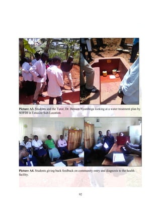 92
Picture A3. Students and the Tutor, Dr. Benson Nyambega looking at a water treatment plan by
SOFDI in Emusire Sub-Location.
Picture A4. Students giving back feedback on community entry and diagnosis to the health
facility.
 