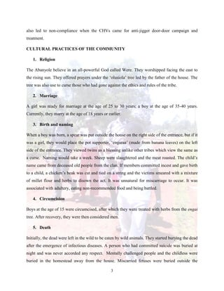 3
also led to non-compliance when the CHVs came for anti-jigger door-door campaign and
treatment.
CULTURAL PRACTICES OF THE COMMUNITY
1. Religion
The Abanyole believe in an all-powerful God called Were. They worshipped facing the east to
the rising sun. They offered prayers under the ‘olusiola’ tree led by the father of the house. The
tree was also use to curse those who had gone against the ethics and rules of the tribe.
2. Marriage
A girl was ready for marriage at the age of 25 to 30 years; a boy at the age of 35-40 years.
Currently, they marry at the age of 18 years or earlier.
3. Birth and naming
When a boy was born, a spear was put outside the house on the right side of the entrance, but if it
was a girl, they would place the pot supporter, ‘engaraa’ (made from banana leaves) on the left
side of the entrance. They viewed twins as a blessing unlike other tribes which view the same as
a curse. Naming would take a week. Sheep were slaughtered and the meat roasted. The child’s
name came from deceased old people from the clan. If members committed incest and gave birth
to a child, a chicken’s beak was cut and tied on a string and the victims smeared with a mixture
of millet flour and herbs to disown the act. It was unnatural for miscarriage to occur. It was
associated with adultery, eating non-recommended food and being battled.
4. Circumcision
Boys at the age of 15 were circumcised, after which they were treated with herbs from the engai
tree. After recovery, they were then considered men.
5. Death
Initially, the dead were left in the wild to be eaten by wild animals. They started burying the dead
after the emergence of infectious diseases. A person who had committed suicide was buried at
night and was never accorded any respect. Mentally challenged people and the childless were
buried in the homestead away from the house. Miscarried fetuses were buried outside the
 