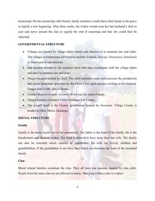 4
homestead. On the second day after burial, family members would shave their heads at the grave
to signify a new beginning. After three weeks, the widow would wear her late husband’s shirt or
coat and move around the clan to signify the end of mourning and that she could then be
inherited.
GOVERNMENTAL STRUCTURE
 Villages are headed by village elders whose sole function is to maintain law and order.
The villages in Emanyinya sub location include Eshihuli, Epwopi, Emanyinya, Emakunda
A, Emakunda B and Muikaka.
 Sub location headed by the assistant chief who also coordinates with the village elders
and chief to maintain law and order.
 Tongoi location headed by chief. The chief maintains order and exercises the jurisdiction
and power bestowed upon him by the Chief’s Act upon persons residing in the location.
Tongoi chief is Mr. Ainea Olocho.
 Central Bunyore County Assembly Ward was the ward of study.
 Tongoi location is located within Emuhaya Sub County.
 The overall head is the County government headed by Governor. Vihiga County is
headed by Hon. Moses Akaranga.
SOCIAL STRUCTURE
Family
Family is the basic social unit in the community. The father is the head of the family. He is the
breadwinner and decision maker. The head is allowed to have more than one wife. The family
can also be extended which consists of grandfather, his wife (or wives), children and
grandchildren. If the grandfather is not alive then eldest son becomes the head of the extended
family.
Clan
Blood related families constitute the clan. They all have one ancestor headed by clan elder.
People from the same clan are not allowed to marry. Marrying within a clan is a taboo.
 
