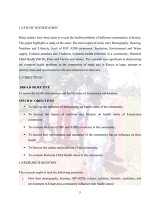 5
1.2 STUDY JUSTIFICATION
Many studies have been done to reveal the health problems of different communities in Kenya.
This paper highlights a study of the same. The main topics of study were Demography, Housing,
Nutrition and Lifestyle, level of HIV AIDS awareness, Sanitation, Environment and Water
supply, Cultural practices and Tradition, Common health problems in a community, Maternal
Child Health (MCH), Pests and Vectors prevalence. The research was significant in determining
the common health problems in the community of study and in Kenya at large, attempt to
identify them and recommend to relevant authorities to intervene
1.3 OBJECTIVES
BROAD OBJECTIVE
To assess the health determinants and health status of Emanyinya sub-location.
SPECIFIC OBJECTIVES
 To find out the influence of demography on health status of the community.
 To discuss the impact of nutrition and lifestyle on health status of Emanyinya
community.
 To evaluate the level of HIV and AIDS prevalence in the community.
 To discuss how environment and sanitation of the community has an influence on their
health.
 To find out the culture and traditions of the community.
 To evaluate Maternal Child Health status of the community.
1.4 RESEARCH QUESTION
The research ought to seek the following questions:
i. How does demography, housing, HIV/AIDS, culture, nutrition, lifestyle, sanitation, and
environment in Emanyinya community influence their health status?
 
