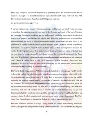 8
The Kenya Integrated Household Budget Survey (KIHBS) shows that most households have a
mean of 5.1 people. The mortality records on Kenya from the CIA world Fact book June 30th
2015 indicates that there are 7 deaths out of 1000 people each year.
2.2 NUTRITION AND LIFESTYLE
A nutrient-rich diet plays a major role in maintaining a healthy body and mind. This is necessary
in upholding the requisite metabolic rate, growth, development and repair of the body. Nutrients
are consumed through the food that we eat; and through metabolic processes in the digestive
system these nutrients are absorbed at a cellular level. However, under-nutrition, over- nutrition,
and malnutrition are linked to sub-optimal health outcomes. Poor diets have been linked to the
occurrence of chronic diseases: cardiovascular diseases, Type-2 diabetes, cancer, osteoporosis
and anemia. For example, research shows that low intake of fruit and vegetables increases the
risk for developing cancer, as well as cardiovascular disease, whereas low intake of dietary fiber
has been linked to being overweight. Individuals’ reasons for buying and eating particular foods
have been described as a “complex bio-psychosocial process that is relative to person, place and
time” (Walsh & Nelson 2010, p. 194). Most researchers believe that dietary habits and food
preferences develop in childhood, and are established by age 15, and become habitual in due
course (Birch1999; Sweeting & Anderson 1994).
The World Health Organization (WHO) recommends that children between age 0 and 6 months
be breastfed exclusively, which thereafter breastfeeding can continue amidst other solid foods.
Breast-feeding can go up to the age of 2 years. This is important in developing the child’s
immunity and bonding with the mother, the function of oxytocin. Mothers living with HIV are
not exempted. According to the Kenya Demographic Health Survey, 61% of children below the
age 6 months are exclusively breast fed, with 51% of mothers still breastfeeding. The study also
established that 15% of children below 6 months are weaned. Breastfeeding is just one
determinant of child’s nutritional status, just like anthropometry. In Kenya, 26% of children are
stunted, with the level of education and socio-economic status being a determinant. The Mid-
Upper Arm Circumference is also used to find out if a child is malnourished or not.
The main economic activities in Vihiga County include tea, maize, dairy farming, millet and
cassava, thus provides adequate food supply for the community. This is supported by the good
 