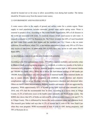 10
should be located not so far away to allow accessibility even during bad weather. The latrine
should be 30 meters away from the nearest water source.
2.5 ENVIRONMENT AND WATER SUPPLY
A water source refers to the supply of ground and surface water for a certain region. Water
supply to rural populations includes rainwater, ground water and/or spring water. Water is
essential in people’s lives. According to The world Health Organization, 80% of all diseases in
the world are associated with water. To eradicate disease, people need access to safe water. A
research conducted in 2015 by Resources for The Future revealed that 60% of rural household
get their water from outside their homes and the members use 2 to 3 hours a day on water
collection. In rural Kenya, where 78% of the national population is found, only 38% to 52% have
easy access to safe water; in urban areas 59% to 83% have easy access to safe water (World
Bank 2009).
2.6 MATERNAL CHILD HEALTH AND FAMILY PLANNING
According to the Inter-parliamentary Union, 2013 (IPU) maternal morbidity and mortality relate
to illness or death occurring during pregnancy or childbirth, or within two months of the birth or
termination of a pregnancy. In Kenya, maternal mortality remains high at 488 maternal deaths
per 100,000 live births (IPU). While this is below the Sub-Saharan average of 640 deaths per
100,000, Kenya experiences very slow progression in maternal health. Most maternal deaths are
due to causes directly related to pregnancy and childbirth, unsafe abortion and obstetric
complications such as severe bleeding, infection, hypertensive disorders and obstructed labor.
Others are due to causes such as malaria, diabetes, hepatitis and anemia, which are aggravated by
pregnancy. While approximately 92% of women giving birth received some antenatal care in
2010, only 47% had the recommended four or more. According to a survey done in Vihiga
County, 61.2% of deliveries occur at the health center nationally and 50.2% in the county. The
KDHS also shows that 62% of births are delivered by skilled providers countrywide and 97.1%
in Vihiga County. This is influenced by factors like socio-economic status and education level.
The research goes further and says that 61.3% of women had 4 visits to the Ante Natal Care
when they were pregnant. WHO recommends at least 4 visits to ANC during pregnancy, and
58% of Kenyans do so.
 