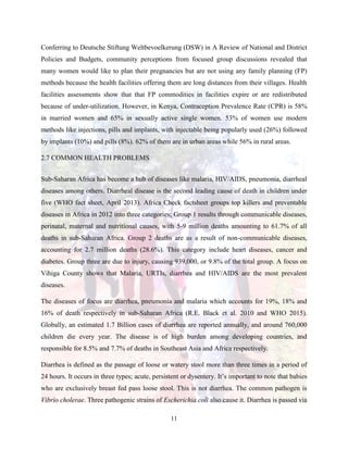 11
Conferring to Deutsche Stiftung Weltbevoelkerung (DSW) in A Review of National and District
Policies and Budgets, community perceptions from focused group discussions revealed that
many women would like to plan their pregnancies but are not using any family planning (FP)
methods because the health facilities offering them are long distances from their villages. Health
facilities assessments show that that FP commodities in facilities expire or are redistributed
because of under-utilization. However, in Kenya, Contraception Prevalence Rate (CPR) is 58%
in married women and 65% in sexually active single women. 53% of women use modern
methods like injections, pills and implants, with injectable being popularly used (26%) followed
by implants (10%) and pills (8%). 62% of them are in urban areas while 56% in rural areas.
2.7 COMMON HEALTH PROBLEMS
Sub-Saharan Africa has become a hub of diseases like malaria, HIV/AIDS, pneumonia, diarrheal
diseases among others. Diarrheal disease is the second leading cause of death in children under
five (WHO fact sheet, April 2013). Africa Check factsheet groups top killers and preventable
diseases in Africa in 2012 into three categories; Group 1 results through communicable diseases,
perinatal, maternal and nutritional causes, with 5-9 million deaths amounting to 61.7% of all
deaths in sub-Saharan Africa. Group 2 deaths are as a result of non-communicable diseases,
accounting for 2.7 million deaths (28.6%). This category include heart diseases, cancer and
diabetes. Group three are due to injury, causing 939,000, or 9.8% of the total group. A focus on
Vihiga County shows that Malaria, URTIs, diarrhea and HIV/AIDS are the most prevalent
diseases.
The diseases of focus are diarrhea, pneumonia and malaria which accounts for 19%, 18% and
16% of death respectively in sub-Saharan Africa (R.E. Black et al. 2010 and WHO 2015).
Globally, an estimated 1.7 Billion cases of diarrhea are reported annually, and around 760,000
children die every year. The disease is of high burden among developing countries, and
responsible for 8.5% and 7.7% of deaths in Southeast Asia and Africa respectively.
Diarrhea is defined as the passage of loose or watery stool more than three times in a period of
24 hours. It occurs in three types; acute, persistent or dysentery. It’s important to note that babies
who are exclusively breast fed pass loose stool. This is not diarrhea. The common pathogen is
Vibrio cholerae. Three pathogenic strains of Escherichia coli also cause it. Diarrhea is passed via
 