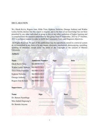 i
DECLARATION
We, Okoth Kevin, Ruguru Joan, Hilda Tiren, Kipkirui Nicholas, Onunga Anthony and Wakhu
Lesley hereby declare that this report is original, and to the best of our knowledge has not been
presented by any other individual or group in this or any other institution of higher learning and
is compiled from the research undertaken by this group from 6th
September, 2015 to 2nd
October,
2015 in an honest manner in order to fulfill the Community Entry and Diagnosis objectives.
All Rights Reserved. No part of this publication may be reproduced, stored in a retrieval system
or, or transmitted in any form or by any means, electronic, mechanical, photocopying, recording,
scanning or otherwise, except under the terms of the Copyright or the consent of Maseno
University.
Authors:
Name Admission Number Sign Date
Okoth Kevin Tony Ms/00040/2013 _________________ _______________
Wakhu Lesley Mukoya Ms/00035/2013 _________________ _______________
Tiren Hilda Chemutai Ms/00015/2013 _________________ _______________
Kipkirui Nicholas Ms/00024/2013 _________________ _______________
Onunga Anthony Ms/00032/2013 _________________ _______________
Ruguru Joan Kimani Ms/00007/2013 _________________ _______________
Supervisors:
Name Sign Date
Dr. Benson Nyambega _________________ _______________
Miss Indrah Ongwong’a _________________ _______________
Dr. Bonuke Anyona _________________ _______________
 