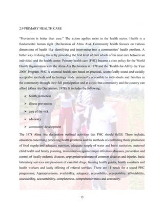 15
2.9 PRIMARY HEALTH CARE
“Prevention is better than cure.” The axiom applies more in the health sector. Health is a
fundamental human right (Declaration of Alma Ata). Community health focuses on various
dimensions of health like identifying and intervening into a communities’ health problem. A
better way of doing this is by providing the first level of care which offers near care between an
individual and the health center. Primary health care (PHC) became a core policy for the World
Health Organization with the Alma-Ata Declaration in 1978 and the ‘Health-for-All by the Year
2000’ Program. PHC is essential health care based on practical, scientifically sound and socially
acceptable methods and technology made universally accessible to individuals and families in
the community through their full participation and at a cost that community and the country can
afford (Alma Ata Declaration, 1978). It includes the following;
 health promotion
 illness prevention
 care of the sick
 advocacy
 community development
The 1978 Alma Ata declaration outlined activities that PHC should fulfill. These include;
education concerning prevailing health problems and the methods of controlling them, promotion
of food supply and adequate nutrition, adequate supply of water and basic sanitation, maternal
child health and family planning, immunization against major infectious diseases, prevention and
control of locally endemic diseases, appropriate treatment of common diseases and injuries, basic
laboratory services and provision of essential drugs, training health guides, health assistants and
health workers and lastly offering of referral services. There are 11 needs for a sound PHC
programme; Appropriateness, availability, adequacy, accessibility, acceptability, affordability,
assessability, accountability, completeness, comprehensiveness and continuity.
 