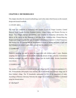 16
CHAPTER 3. METHODOLOGY
This chapter describes the research methodology used in this study which focuses on the research
design and research methods.
3.1 STUDY AREA
The study was conducted in Emanyinya Sub location located in Tongoi Location, Central
Bunyore Ward, Luanda Division, Emuhaya District, Vihiga County, and Western Province in
Kenya. Two villages, Epwopi and Eshihuli, were sampled in Emanyinya sub-location. The
natives of the region are the Abanyole, a sub tribe of the Abaluhya tribe. Climate-Data.org,
Koppen and Geiger classifies the type of weather in Emuhaya as tropical, in which Emanyinya
Sub location lies. It’s asserted that the precipitation is lowest in January and peak in April and
that February is the hottest month of the year and July the coldest month.
3.2 SAMPLING
Purposive sampling was used to select the households with children under 5 years. Random
sampling was used to select the households during the process of data collection. Convenience
sampling technique was used in selecting villages near the health center. Seventy households
were chosen.
3.3 SAMPLE SIZE
The number of households in Eshihuli and Epwopi village was 261, with a total population of 1,
436. 70 households (384 people) were selected with 35 households from Epwopi village and 35
from Eshihuli village. The 70 households represented 26.74% of the population of study.
According to Business Advocacy Network, the sample size of unknown population is calculated
using the formula below:
n = z2p (1-p) /e2
 
