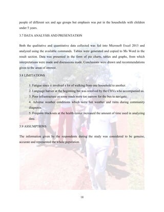 18
people of different sex and age groups but emphasis was put in the households with children
under 5 years.
3.7 DATA ANALYSIS AND PRESENTATION
Both the qualitative and quantitative data collected was fed into Microsoft Excel 2013 and
analyzed using the available commands. Tables were generated and copied to Ms Word in the
result section. Data was presented in the form of pie charts, tables and graphs, from which
interpretations were made and discussions made. Conclusions were drawn and recommendations
given to the areas of interest.
3.8 LIMITATIONS
1. Fatigue since it involved a lot of walking from one household to another.
2. Language barrier at the beginning but was resolved by the CHVs who accompanied us.
3. Poor infrastructure as some roads were too narrow for the bus to navigate.
4. Adverse weather conditions which were hot weather and rains during community
diagnosis.
5. Frequent blackouts at the health center increased the amount of time used in analyzing
data.
3.9 ASSUMPTIONS
The information given by the respondents during the study was considered to be genuine,
accurate and represented the whole population.
 