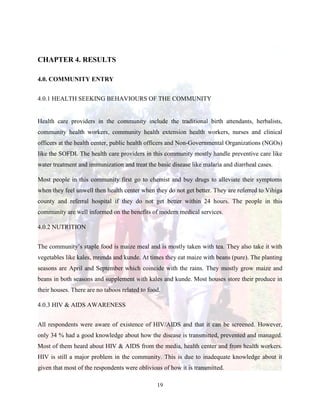 19
CHAPTER 4. RESULTS
4.0. COMMUNITY ENTRY
4.0.1 HEALTH SEEKING BEHAVIOURS OF THE COMMUNITY
Health care providers in the community include the traditional birth attendants, herbalists,
community health workers, community health extension health workers, nurses and clinical
officers at the health center, public health officers and Non-Governmental Organizations (NGOs)
like the SOFDI. The health care providers in this community mostly handle preventive care like
water treatment and immunization and treat the basic disease like malaria and diarrheal cases.
Most people in this community first go to chemist and buy drugs to alleviate their symptoms
when they feel unwell then health center when they do not get better. They are referred to Vihiga
county and referral hospital if they do not get better within 24 hours. The people in this
community are well informed on the benefits of modern medical services.
4.0.2 NUTRITION
The community’s staple food is maize meal and is mostly taken with tea. They also take it with
vegetables like kales, mrenda and kunde. At times they eat maize with beans (pure). The planting
seasons are April and September which coincide with the rains. They mostly grow maize and
beans in both seasons and supplement with kales and kunde. Most houses store their produce in
their houses. There are no taboos related to food.
4.0.3 HIV & AIDS AWARENESS
All respondents were aware of existence of HIV/AIDS and that it can be screened. However,
only 34 % had a good knowledge about how the disease is transmitted, prevented and managed.
Most of them heard about HIV & AIDS from the media, health center and from health workers.
HIV is still a major problem in the community. This is due to inadequate knowledge about it
given that most of the respondents were oblivious of how it is transmitted.
 