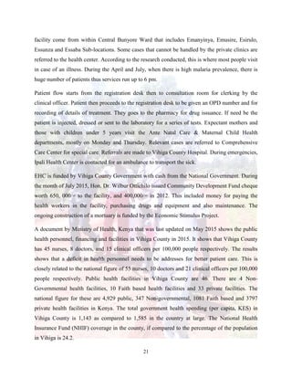 21
facility come from within Central Bunyore Ward that includes Emanyinya, Emusire, Esirulo,
Essunza and Essaba Sub-locations. Some cases that cannot be handled by the private clinics are
referred to the health center. According to the research conducted, this is where most people visit
in case of an illness. During the April and July, when there is high malaria prevalence, there is
huge number of patients thus services run up to 6 pm.
Patient flow starts from the registration desk then to consultation room for clerking by the
clinical officer. Patient then proceeds to the registration desk to be given an OPD number and for
recording of details of treatment. They goes to the pharmacy for drug issuance. If need be the
patient is injected, dressed or sent to the laboratory for a series of tests. Expectant mothers and
those with children under 5 years visit the Ante Natal Care & Maternal Child Health
departments, mostly on Monday and Thursday. Relevant cases are referred to Comprehensive
Care Center for special care. Referrals are made to Vihiga County Hospital. During emergencies,
Ipali Health Center is contacted for an ambulance to transport the sick.
EHC is funded by Vihiga County Government with cash from the National Government. During
the month of July 2015, Hon. Dr. Wilbur Ottichilo issued Community Development Fund cheque
worth 650, 000/= to the facility, and 400,000/= in 2012. This included money for paying the
health workers in the facility, purchasing drugs and equipment and also maintenance. The
ongoing construction of a mortuary is funded by the Economic Stimulus Project.
A document by Ministry of Health, Kenya that was last updated on May 2015 shows the public
health personnel, financing and facilities in Vihiga County in 2015. It shows that Vihiga County
has 45 nurses, 8 doctors, and 15 clinical officers per 100,000 people respectively. The results
shows that a deficit in health personnel needs to be addresses for better patient care. This is
closely related to the national figure of 55 nurses, 10 doctors and 21 clinical officers per 100,000
people respectively. Public health facilities in Vihiga County are 46. There are 4 Non-
Governmental health facilities, 10 Faith based health facilities and 33 private facilities. The
national figure for these are 4,929 public, 347 Non-governmental, 1081 Faith based and 3797
private health facilities in Kenya. The total government health spending (per capita, KES) in
Vihiga County is 1,143 as compared to 1,585 in the country at large. The National Health
Insurance Fund (NHIF) coverage in the county, if compared to the percentage of the population
in Vihiga is 24.2.
 