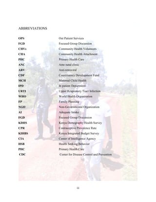 iii
ABBREVIATIONS
OPS Out Patient Services
FGD Focused Group Discussion
CHVs Community Health Volunteers
CHA Community Health Attachment
PHC Primary Health Care
ANC Ante natal clinic
ARV Anti-retroviral
CDF Constituency Development Fund
MCH Maternal Child Health
IPD In patient Department
URTI Upper Respiratory Tract Infection
WHO World Health Organization
FP Family Planning
NGO Non-Governmental Organization
AI Adequate Intake
FGD Focused Group Discussion
KDHS Kenya Demography Health Survey
CPR Contraceptive Prevalence Rate
KIHBS Kenya Integrated Budget Survey
CIA
HSB
Center of Intelligence Agency
Health Seeking Behavior
PHC Primary Health Care
CDC Center for Disease Control and Prevention
 