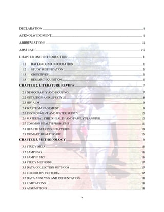 iv
DECLARATION............................................................................................................................. i
ACKNOLWEDGMENT.................................................................................................................ii
ABBREVIATIONS .......................................................................................................................iii
ABSTRACT..................................................................................................................................vii
CHAPTER ONE: INTRODUCTION............................................................................................. 1
1.1 BACKGROUND INFORMATION .............................................................................................1
1.2 STUDY JUSTIFICATION ...........................................................................................................5
1.3 OBJECTIVES...............................................................................................................................5
1.4 RESEARCH QUESTION.............................................................................................................5
CHAPTER 2. LITERATURE REVIEW.................................................................................... 7
2.1 DEMOGRAPHY AND HOUSING....................................................................................................7
2.2 NUTRITION AND LIFESTYLE .......................................................................................................8
2.3 HIV AIDS ...........................................................................................................................................9
2.4 WASTE MANAGEMENT.................................................................................................................9
2.5 ENVIRONMENT AND WATER SUPPLY.....................................................................................10
2.6 MATERNAL CHILD HEALTH AND FAMILY PLANNING.......................................................10
2.7 COMMON HEALTH PROBLEMS.................................................................................................11
2.8 HEALTH SEEKING BEHAVIORS.................................................................................................13
2.9 PRIMARY HEALTH CARE............................................................................................................15
CHAPTER 3. METHODOLOGY............................................................................................. 16
3.1 STUDY AREA .................................................................................................................................16
3.2 SAMPLING......................................................................................................................................16
3.3 SAMPLE SIZE .................................................................................................................................16
3.4 STUDY METHODS.........................................................................................................................17
3.5 DATA COLLECTION METHODS.................................................................................................17
3.6 ELIGIBILITY CRETERIA...............................................................................................................17
3.7 DATA ANALYSIS AND PRESENTATION ..................................................................................18
3.8 LIMITATIONS.................................................................................................................................18
3.9 ASSUMPTIONS...............................................................................................................................18
 