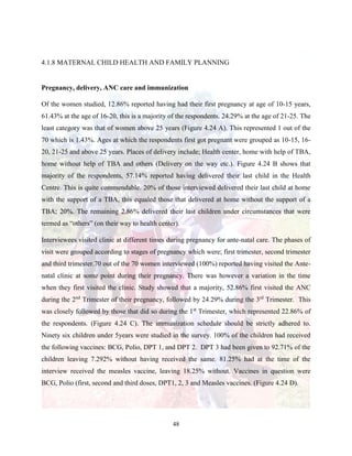 48
4.1.8 MATERNAL CHILD HEALTH AND FAMILY PLANNING
Pregnancy, delivery, ANC care and immunization
Of the women studied, 12.86% reported having had their first pregnancy at age of 10-15 years,
61.43% at the age of 16-20, this is a majority of the respondents. 24.29% at the age of 21-25. The
least category was that of women above 25 years (Figure 4.24 A). This represented 1 out of the
70 which is 1.43%. Ages at which the respondents first got pregnant were grouped as 10-15, 16-
20, 21-25 and above 25 years. Places of delivery include; Health center, home with help of TBA,
home without help of TBA and others (Delivery on the way etc.). Figure 4.24 B shows that
majority of the respondents, 57.14% reported having delivered their last child in the Health
Centre. This is quite commendable. 20% of those interviewed delivered their last child at home
with the support of a TBA, this equaled those that delivered at home without the support of a
TBA; 20%. The remaining 2.86% delivered their last children under circumstances that were
termed as “others” (on their way to health center).
Interviewees visited clinic at different times during pregnancy for ante-natal care. The phases of
visit were grouped according to stages of pregnancy which were; first trimester, second trimester
and third trimester.70 out of the 70 women interviewed (100%) reported having visited the Ante-
natal clinic at some point during their pregnancy. There was however a variation in the time
when they first visited the clinic. Study showed that a majority, 52.86% first visited the ANC
during the 2nd
Trimester of their pregnancy, followed by 24.29% during the 3rd
Trimester. This
was closely followed by those that did so during the 1st
Trimester, which represented 22.86% of
the respondents. (Figure 4.24 C). The immunization schedule should be strictly adhered to.
Ninety six children under 5years were studied in the survey. 100% of the children had received
the following vaccines: BCG, Polio, DPT 1, and DPT 2. DPT 3 had been given to 92.71% of the
children leaving 7.292% without having received the same. 81.25% had at the time of the
interview received the measles vaccine, leaving 18.25% without. Vaccines in question were
BCG, Polio (first, second and third doses, DPT1, 2, 3 and Measles vaccines. (Figure 4.24 D).
 