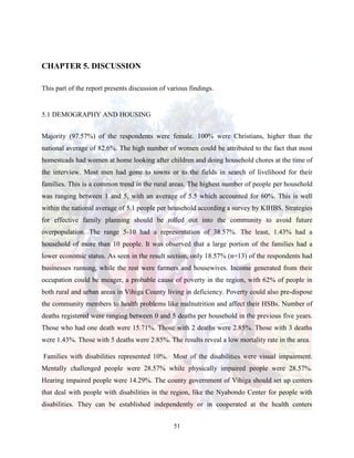 51
CHAPTER 5. DISCUSSION
This part of the report presents discussion of various findings.
5.1 DEMOGRAPHY AND HOUSING
Majority (97.57%) of the respondents were female. 100% were Christians, higher than the
national average of 82.6%. The high number of women could be attributed to the fact that most
homesteads had women at home looking after children and doing household chores at the time of
the interview. Most men had gone to towns or to the fields in search of livelihood for their
families. This is a common trend in the rural areas. The highest number of people per household
was ranging between 1 and 5, with an average of 5.5 which accounted for 60%. This is well
within the national average of 5.1 people per household according a survey by KIHBS. Strategies
for effective family planning should be rolled out into the community to avoid future
overpopulation. The range 5-10 had a representation of 38.57%. The least, 1.43% had a
household of more than 10 people. It was observed that a large portion of the families had a
lower economic status. As seen in the result section, only 18.57% (n=13) of the respondents had
businesses running, while the rest were farmers and housewives. Income generated from their
occupation could be meager, a probable cause of poverty in the region, with 62% of people in
both rural and urban areas in Vihiga County living in deficiency. Poverty could also pre-dispose
the community members to health problems like malnutrition and affect their HSBs. Number of
deaths registered were ranging between 0 and 5 deaths per household in the previous five years.
Those who had one death were 15.71%. Those with 2 deaths were 2.85%. Those with 3 deaths
were 1.43%. Those with 5 deaths were 2.85%. The results reveal a low mortality rate in the area.
Families with disabilities represented 10%. Most of the disabilities were visual impairment.
Mentally challenged people were 28.57% while physically impaired people were 28.57%.
Hearing impaired people were 14.29%. The county government of Vihiga should set up centers
that deal with people with disabilities in the region, like the Nyabondo Center for people with
disabilities. They can be established independently or in cooperated at the health centers
 
