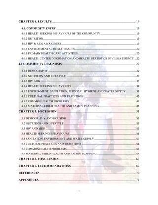 v
CHAPTER 4. RESULTS............................................................................................................ 19
4.0. COMMUNITY ENTRY ................................................................................................................19
4.0.1 HEALTH SEEKING BEHAVIOURS OF THE COMMUNITY..................................................19
4.0.2 NUTRITION..................................................................................................................................19
4.0.3 HIV & AIDS AWARENESS.........................................................................................................19
4.0.4 ENVIRONMENTAL HEALTH ISSUES......................................................................................20
4.0.5 PRIMARY HEALTH CARE ACTIVITIES..................................................................................20
4.0.6 HEALTH CENTER INFORMATION AND HEALTH STATISTICS IN VIHIGA COUNTY ..20
4.1 COMMUNITY DIAGNOSIS............................................................................................... 22
4.1.1 DEMOGRAPHY ...........................................................................................................................22
4.1.2 NUTRITION AND LIFESTYLE ..................................................................................................29
4.1.3 HIV AIDS ......................................................................................................................................33
4.1.4 HEALTH SEEKING BEHAVIOURS...........................................................................................34
4.1.5 ENVIRONMENT, SANITATION, PERSONAL HYGIENE AND WATER SUPPLY ..............39
4.1.6 CULTURAL PRACTICES AND TRADITIONS .........................................................................45
4.1.7 COMMON HEALTH PROBLEMS..............................................................................................47
4.1.8 MATERNAL CHILD HEALTH AND FAMILY PLANNING....................................................48
CHAPTER 5. DISCUSSION ..................................................................................................... 51
5.1 DEMOGRAPHY AND HOUSING..................................................................................................51
5.2 NUTRITION AND LIFESTYLE .....................................................................................................53
5.3 HIV AND AIDS ...............................................................................................................................55
5.4 HEALTH SEEKING BEHAVIOURS..............................................................................................55
5.4 SANITATION, ENVIRONMENT AND WATER SUPPLY...........................................................57
5.5 CULTURAL PRACTICES AND TRADITIONS ............................................................................61
5.6 COMMON HEALTH PROBLEMS.................................................................................................63
5.7 MATERNAL CHILD HEALTH AND FAMILY PLANNING.......................................................64
CHAPTER 6. CONCLUSION................................................................................................... 67
CHAPTER 7. RECOMMENDATIONS ................................................................................... 69
REFERENCES............................................................................................................................ 70
APPENDICES............................................................................................................................. 72
 
