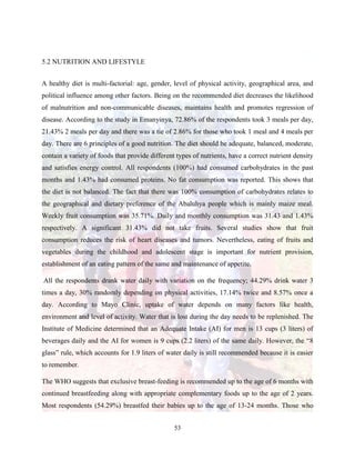 53
5.2 NUTRITION AND LIFESTYLE
A healthy diet is multi-factorial: age, gender, level of physical activity, geographical area, and
political influence among other factors. Being on the recommended diet decreases the likelihood
of malnutrition and non-communicable diseases, maintains health and promotes regression of
disease. According to the study in Emanyinya, 72.86% of the respondents took 3 meals per day,
21.43% 2 meals per day and there was a tie of 2.86% for those who took 1 meal and 4 meals per
day. There are 6 principles of a good nutrition. The diet should be adequate, balanced, moderate,
contain a variety of foods that provide different types of nutrients, have a correct nutrient density
and satisfies energy control. All respondents (100%) had consumed carbohydrates in the past
months and 1.43% had consumed proteins. No fat consumption was reported. This shows that
the diet is not balanced. The fact that there was 100% consumption of carbohydrates relates to
the geographical and dietary preference of the Abaluhya people which is mainly maize meal.
Weekly fruit consumption was 35.71%. Daily and monthly consumption was 31.43 and 1.43%
respectively. A significant 31.43% did not take fruits. Several studies show that fruit
consumption reduces the risk of heart diseases and tumors. Nevertheless, eating of fruits and
vegetables during the childhood and adolescent stage is important for nutrient provision,
establishment of an eating pattern of the same and maintenance of appetite.
All the respondents drank water daily with variation on the frequency; 44.29% drink water 3
times a day, 30% randomly depending on physical activities, 17.14% twice and 8.57% once a
day. According to Mayo Clinic, uptake of water depends on many factors like health,
environment and level of activity. Water that is lost during the day needs to be replenished. The
Institute of Medicine determined that an Adequate Intake (AI) for men is 13 cups (3 liters) of
beverages daily and the AI for women is 9 cups (2.2 liters) of the same daily. However, the “8
glass” rule, which accounts for 1.9 liters of water daily is still recommended because it is easier
to remember.
The WHO suggests that exclusive breast-feeding is recommended up to the age of 6 months with
continued breastfeeding along with appropriate complementary foods up to the age of 2 years.
Most respondents (54.29%) breastfed their babies up to the age of 13-24 months. Those who
 