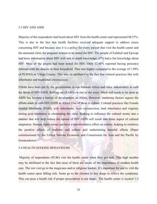 55
5.3 HIV AND AIDS
Majority of the respondents had heard about HIV from the health center and represented 88.57%.
This is due to the fact that health facilities received adequate support to address issues
concerning HIV and because also it is a policy for every patient that visit the health center and
the antenatal clinic for pregnant women to be tested for HIV. The people of Eshihuli and Epwopi
had basic information about HIV with rare in-depth knowledge; 47% had a fair knowledge about
HIV. Most of the people had been tested for HIV. Only 12.86% reported having person(s)
infected with the disease in their household. This was higher compared to the average of 1.99%
of PLWHA in Vihiga County. This may be attributed to the fact that cultural practices like wife
inheritance and traditional circumcision.
Efforts have been put by the governments in sub-Saharan Africa and other stakeholders to curb
the threat of HIV/AIDS. Rolling out of ARVs is one of the ways. Much still needs to be done as
AIDS has become a barrier of development in Africa. However, numerous factors regress the
efforts made to curb HIV/AIDS in Africa. One of these is culture. Cultural practices like Female
Genital Mutilation (FGM), wife inheritance, male circumcision, land inheritance and virginity
testing pose hindrance to eliminating the virus. Seeking to influence the cultural norms into a
manner that will help reduce the spread of HIV/AIDS will result into some aspect of cultural
adaptation. Human rights norms can have a transformative effect on culture, helping to reinforce
the positive effects of tradition and culture and undermining harmful effects (Paper
commissioned by the United Nations Economic and Commission for Asia and the Pacific by
Goonesekere).
5.4 HEALTH SEEKING BEHAVIOURS
Majority of respondents (92.86) visit the health center when they got sick. This high number
may be attributed to the fact that most of them are aware of the importance of modern health
care. The rest visit go to the magicians and/or religious leaders. It’s important for one to visit the
health center upon falling sick. Some go to the chemist to buy drugs to relieve the symptoms.
This can pose a health risk if proper prescription is not made. The health center is located 1-2
 
