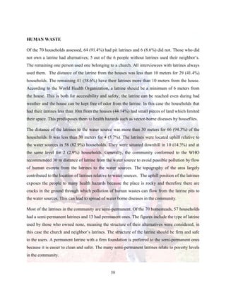 58
HUMAN WASTE
Of the 70 households assessed, 64 (91.4%) had pit latrines and 6 (8.6%) did not. Those who did
not own a latrine had alternatives; 5 out of the 6 people without latrines used their neighbor’s.
The remaining one person used one belonging to a church. All interviewees with latrines always
used them. The distance of the latrine from the houses was less than 10 meters for 29 (41.4%)
households. The remaining 41 (58.6%) have their latrines more than 10 meters from the house.
According to the World Health Organization, a latrine should be a minimum of 6 meters from
the house. This is both for accessibility and safety; the latrine can be reached even during bad
weather and the house can be kept free of odor from the latrine. In this case the households that
had their latrines less than 10m from the houses (44.14%) had small pieces of land which limited
their space. This predisposes them to health hazards such as vector-borne diseases by houseflies.
The distance of the latrines to the water source was more than 30 meters for 66 (94.3%) of the
households. It was less than 30 meters for 4 (5.7%). The latrines were located uphill relative to
the water sources in 58 (82.9%) households. They were situated downhill in 10 (14.3%) and at
the same level for 2 (2.9%) households. Generally, the community conformed to the WHO
recommended 30 m distance of latrine from the water source to avoid possible pollution by flow
of human excreta from the latrines to the water sources. The topography of the area largely
contributed to the location of latrines relative to water sources. The uphill position of the latrines
exposes the people to many health hazards because the place is rocky and therefore there are
cracks in the ground through which pollution of human wastes can flow from the latrine pits to
the water sources. This can lead to spread of water borne diseases in the community.
Most of the latrines in the community are semi-permanent. Of the 70 homesteads, 57 households
had a semi-permanent latrines and 13 had permanent ones. The figures include the type of latrine
used by those who owned none, meaning the structure of their alternatives were considered, in
this case the church and neighbor’s latrines. The structure of the latrine should be firm and safe
to the users. A permanent latrine with a firm foundation is preferred to the semi-permanent ones
because it is easier to clean and safer. The many semi-permanent latrines relate to poverty levels
in the community.
 
