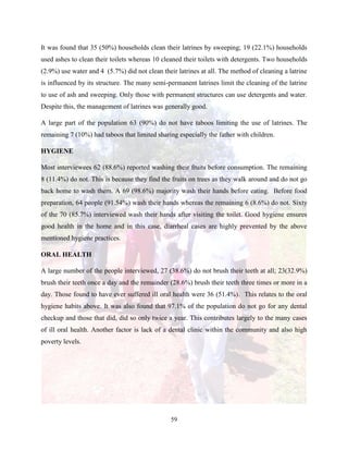 59
It was found that 35 (50%) households clean their latrines by sweeping; 19 (22.1%) households
used ashes to clean their toilets whereas 10 cleaned their toilets with detergents. Two households
(2.9%) use water and 4 (5.7%) did not clean their latrines at all. The method of cleaning a latrine
is influenced by its structure. The many semi-permanent latrines limit the cleaning of the latrine
to use of ash and sweeping. Only those with permanent structures can use detergents and water.
Despite this, the management of latrines was generally good.
A large part of the population 63 (90%) do not have taboos limiting the use of latrines. The
remaining 7 (10%) had taboos that limited sharing especially the father with children.
HYGIENE
Most interviewees 62 (88.6%) reported washing their fruits before consumption. The remaining
8 (11.4%) do not. This is because they find the fruits on trees as they walk around and do not go
back home to wash them. A 69 (98.6%) majority wash their hands before eating. Before food
preparation, 64 people (91.54%) wash their hands whereas the remaining 6 (8.6%) do not. Sixty
of the 70 (85.7%) interviewed wash their hands after visiting the toilet. Good hygiene ensures
good health in the home and in this case, diarrheal cases are highly prevented by the above
mentioned hygiene practices.
ORAL HEALTH
A large number of the people interviewed, 27 (38.6%) do not brush their teeth at all; 23(32.9%)
brush their teeth once a day and the remainder (28.6%) brush their teeth three times or more in a
day. Those found to have ever suffered ill oral health were 36 (51.4%). This relates to the oral
hygiene habits above. It was also found that 97.1% of the population do not go for any dental
checkup and those that did, did so only twice a year. This contributes largely to the many cases
of ill oral health. Another factor is lack of a dental clinic within the community and also high
poverty levels.
 