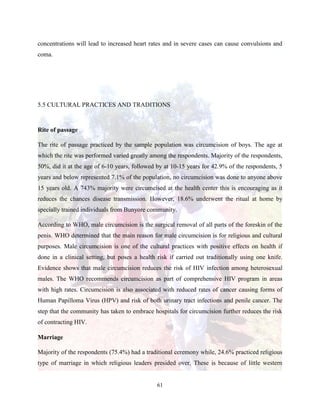 61
concentrations will lead to increased heart rates and in severe cases can cause convulsions and
coma.
5.5 CULTURAL PRACTICES AND TRADITIONS
Rite of passage
The rite of passage practiced by the sample population was circumcision of boys. The age at
which the rite was performed varied greatly among the respondents. Majority of the respondents,
50%, did it at the age of 6-10 years, followed by at 10-15 years for 42.9% of the respondents, 5
years and below represented 7.1% of the population, no circumcision was done to anyone above
15 years old. A 743% majority were circumcised at the health center this is encouraging as it
reduces the chances disease transmission. However, 18.6% underwent the ritual at home by
specially trained individuals from Bunyore community.
According to WHO, male circumcision is the surgical removal of all parts of the foreskin of the
penis. WHO determined that the main reason for male circumcision is for religious and cultural
purposes. Male circumcision is one of the cultural practices with positive effects on health if
done in a clinical setting, but poses a health risk if carried out traditionally using one knife.
Evidence shows that male circumcision reduces the risk of HIV infection among heterosexual
males. The WHO recommends circumcision as part of comprehensive HIV program in areas
with high rates. Circumcision is also associated with reduced rates of cancer causing forms of
Human Papilloma Virus (HPV) and risk of both urinary tract infections and penile cancer. The
step that the community has taken to embrace hospitals for circumcision further reduces the risk
of contracting HIV.
Marriage
Majority of the respondents (75.4%) had a traditional ceremony while, 24.6% practiced religious
type of marriage in which religious leaders presided over. These is because of little western
 