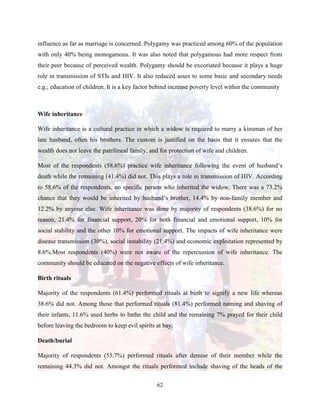 62
influence as far as marriage is concerned. Polygamy was practiced among 60% of the population
with only 40% being monogamous. It was also noted that polygamous had more respect from
their peer because of perceived wealth. Polygamy should be excoriated because it plays a huge
role in transmission of STIs and HIV. It also reduced asses to some basic and secondary needs
e.g.; education of children. It is a key factor behind increase poverty level within the community
Wife inheritance
Wife inheritance is a cultural practice in which a widow is required to marry a kinsman of her
late husband, often his brothers. The custom is justified on the basis that it ensures that the
wealth does not leave the patrilineal family, and for protection of wife and children.
Most of the respondents (58.6%) practice wife inheritance following the event of husband’s
death while the remaining (41.4%) did not. This plays a role in transmission of HIV. According
to 58.6% of the respondents, no specific person who inherited the widow. There was a 73.2%
chance that they would be inherited by husband’s brother, 14.4% by non-family member and
12.2% by anyone else. Wife inheritance was done by majority of respondents (38.6%) for no
reason, 21.4% for financial support, 20% for both financial and emotional support, 10% for
social stability and the other 10% for emotional support. The impacts of wife inheritance were
disease transmission (30%), social instability (21.4%) and economic exploitation represented by
8.6%.Most respondents (40%) were not aware of the repercussion of wife inheritance. The
community should be educated on the negative effects of wife inheritance.
Birth rituals
Majority of the respondents (61.4%) performed rituals at birth to signify a new life whereas
38.6% did not. Among those that performed rituals (81.4%) performed naming and shaving of
their infants, 11.6% used herbs to bathe the child and the remaining 7% prayed for their child
before leaving the bedroom to keep evil spirits at bay.
Death/burial
Majority of respondents (55.7%) performed rituals after demise of their member while the
remaining 44.3% did not. Amongst the rituals performed include shaving of the heads of the
 